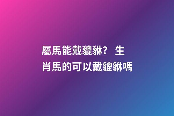 屬馬能戴貔貅？ 生肖馬的可以戴貔貅嗎-第1張-觀點-玄機派